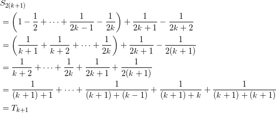 \begin{align*} &S_{2(k+1)} \\ &=\left( 1 - \frac{1}{2} + \cdots + \frac{1}{2k-1} - \frac{1}{2k} \right) + \frac{1}{2k+1} - \frac{1}{2k+2} \\ &=\left( \frac{1}{k+1} + \frac{1}{k+2} + \cdots + \frac{1}{2k} \right) + \frac{1}{2k+1} - \frac{1}{2(k+1)} \\ &= \frac{1}{k+2} + \cdots + \frac{1}{2k} + \frac{1}{2k+1} + \frac{1}{2(k+1)} \\ &= \frac{1}{(k+1)+1} + \cdots + \frac{1}{(k+1)+(k-1)} + \frac{1}{(k+1)+k } +\frac{1}{(k+1)+(k+1)} \\ &=T_{k+1} \end{align*}