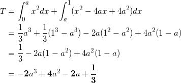 \begin{align*} T &= \int_0^a x^2 dx + \int_a^1 (x^2-4ax +4a^2 ) dx \\ &=\frac{1}{3}a^3 + \frac{1}{3}(1^3 -a^3) - 2a ( 1^2 -a^2 ) + 4a^2(1-a) \\ &=\frac{1}{3} - 2a(1-a^2) + 4a^2(1-a) \\ &= -\bm{2}a^3 + \bm{4}a^2 - \bm{2}a + \bm{\frac{1}{3}} \end{align*}